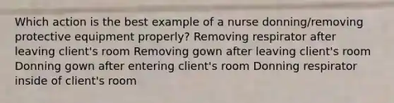 Which action is the best example of a nurse donning/removing protective equipment properly? Removing respirator after leaving client's room Removing gown after leaving client's room Donning gown after entering client's room Donning respirator inside of client's room