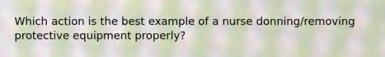 Which action is the best example of a nurse donning/removing protective equipment properly?