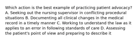 Which action is the best example of practicing patient advocacy? A. Seeking out the nursing supervisor in conflicting procedural situations B. Documenting all clinical changes in the medical record in a timely manner C. Working to understand the law as it applies to an error in following standards of care D. Assessing the patient's point of view and preparing to describe it