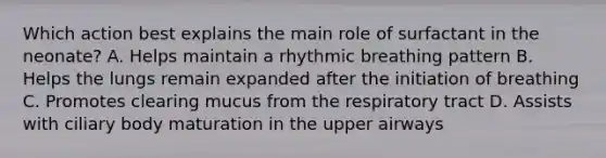 Which action best explains the main role of surfactant in the neonate? A. Helps maintain a rhythmic breathing pattern B. Helps the lungs remain expanded after the initiation of breathing C. Promotes clearing mucus from the respiratory tract D. Assists with ciliary body maturation in the upper airways