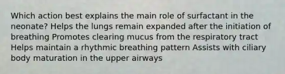 Which action best explains the main role of surfactant in the neonate? Helps the lungs remain expanded after the initiation of breathing Promotes clearing mucus from the respiratory tract Helps maintain a rhythmic breathing pattern Assists with ciliary body maturation in the upper airways