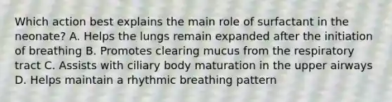 Which action best explains the main role of surfactant in the neonate? A. Helps the lungs remain expanded after the initiation of breathing B. Promotes clearing mucus from the respiratory tract C. Assists with ciliary body maturation in the upper airways D. Helps maintain a rhythmic breathing pattern