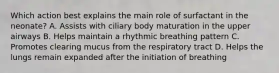 Which action best explains the main role of surfactant in the neonate? A. Assists with ciliary body maturation in the upper airways B. Helps maintain a rhythmic breathing pattern C. Promotes clearing mucus from the respiratory tract D. Helps the lungs remain expanded after the initiation of breathing