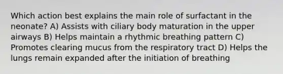 Which action best explains the main role of surfactant in the neonate? A) Assists with ciliary body maturation in the upper airways B) Helps maintain a rhythmic breathing pattern C) Promotes clearing mucus from the respiratory tract D) Helps the lungs remain expanded after the initiation of breathing