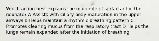 Which action best explains the main role of surfactant in the neonate? A Assists with ciliary body maturation in the upper airways B Helps maintain a rhythmic breathing pattern C Promotes clearing mucus from the respiratory tract D Helps the lungs remain expanded after the initiation of breathing