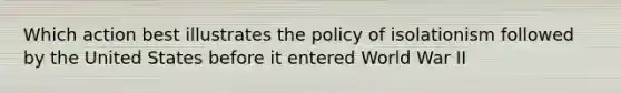 Which action best illustrates the policy of isolationism followed by the United States before it entered World War II