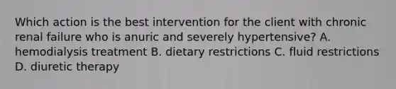 Which action is the best intervention for the client with chronic renal failure who is anuric and severely hypertensive? A. hemodialysis treatment B. dietary restrictions C. fluid restrictions D. diuretic therapy