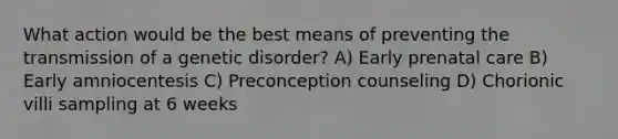 What action would be the best means of preventing the transmission of a genetic disorder? A) Early prenatal care B) Early amniocentesis C) Preconception counseling D) Chorionic villi sampling at 6 weeks