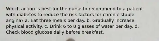 Which action is best for the nurse to recommend to a patient with diabetes to reduce the risk factors for chronic stable angina? a. Eat three meals per day. b. Gradually increase physical activity. c. Drink 6 to 8 glasses of water per day. d. Check blood glucose daily before breakfast.