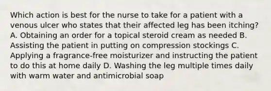 Which action is best for the nurse to take for a patient with a venous ulcer who states that their affected leg has been itching? A. Obtaining an order for a topical steroid cream as needed B. Assisting the patient in putting on compression stockings C. Applying a fragrance-free moisturizer and instructing the patient to do this at home daily D. Washing the leg multiple times daily with warm water and antimicrobial soap