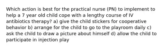 Which action is best for the practical nurse (PN) to implement to help a 7 year old child cope with a lengthy course of IV antibiotics therapy? a) give the child stickers for cooperative behavior b) arrange for the child to go to the playroom daily c) ask the child to draw a picture about himself d) allow the child to participate in injection play