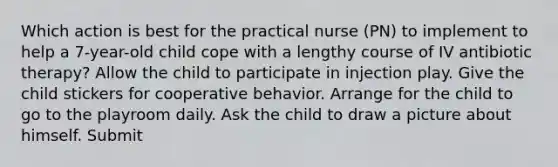 Which action is best for the practical nurse (PN) to implement to help a 7-year-old child cope with a lengthy course of IV antibiotic therapy? Allow the child to participate in injection play. Give the child stickers for cooperative behavior. Arrange for the child to go to the playroom daily. Ask the child to draw a picture about himself. Submit