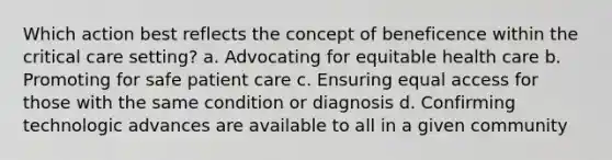 Which action best reflects the concept of beneficence within the critical care setting? a. Advocating for equitable health care b. Promoting for safe patient care c. Ensuring equal access for those with the same condition or diagnosis d. Confirming technologic advances are available to all in a given community