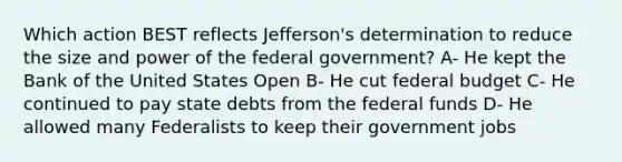 Which action BEST reflects Jefferson's determination to reduce the size and power of the federal government? A- He kept the Bank of the United States Open B- He cut federal budget C- He continued to pay state debts from the federal funds D- He allowed many Federalists to keep their government jobs