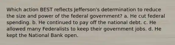 Which action BEST reflects Jefferson's determination to reduce the size and power of the federal government? a. He cut federal spending. b. He continued to pay off the national debt. c. He allowed many Federalists to keep their government jobs. d. He kept the National Bank open.