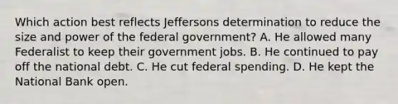 Which action best reflects Jeffersons determination to reduce the size and power of the federal government? A. He allowed many Federalist to keep their government jobs. B. He continued to pay off the national debt. C. He cut federal spending. D. He kept the National Bank open.