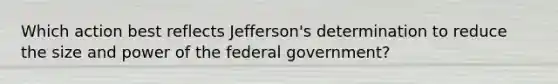 Which action best reflects Jefferson's determination to reduce the size and power of the federal government?