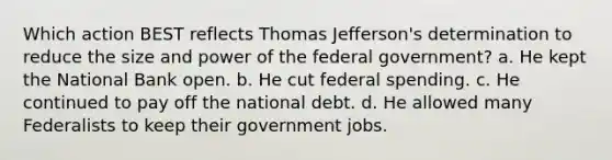 Which action BEST reflects Thomas Jefferson's determination to reduce the size and power of the federal government? a. He kept the National Bank open. b. He cut federal spending. c. He continued to pay off the national debt. d. He allowed many Federalists to keep their government jobs.