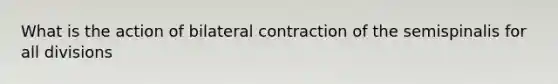 What is the action of bilateral contraction of the semispinalis for all divisions