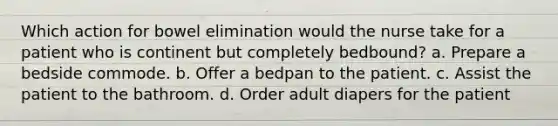 Which action for bowel elimination would the nurse take for a patient who is continent but completely bedbound? a. Prepare a bedside commode. b. Offer a bedpan to the patient. c. Assist the patient to the bathroom. d. Order adult diapers for the patient