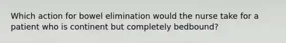 Which action for bowel elimination would the nurse take for a patient who is continent but completely bedbound?