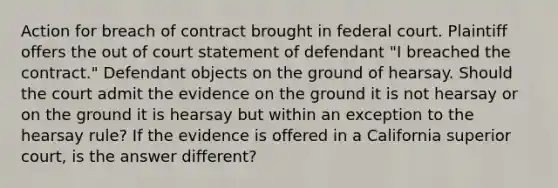 Action for breach of contract brought in federal court. Plaintiff offers the out of court statement of defendant "I breached the contract." Defendant objects on the ground of hearsay. Should the court admit the evidence on the ground it is not hearsay or on the ground it is hearsay but within an exception to the hearsay rule? If the evidence is offered in a California superior court, is the answer different?