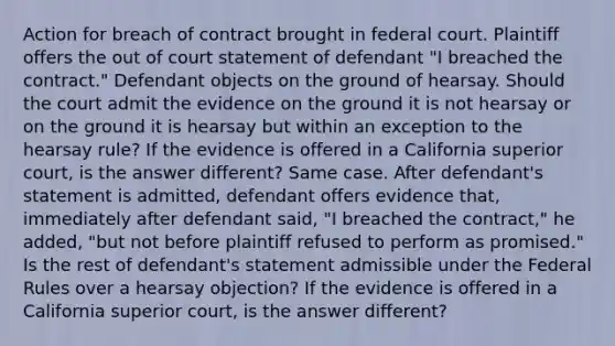 Action for breach of contract brought in federal court. Plaintiff offers the out of court statement of defendant "I breached the contract." Defendant objects on the ground of hearsay. Should the court admit the evidence on the ground it is not hearsay or on the ground it is hearsay but within an exception to the hearsay rule? If the evidence is offered in a California superior court, is the answer different? Same case. After defendant's statement is admitted, defendant offers evidence that, immediately after defendant said, "I breached the contract," he added, "but not before plaintiff refused to perform as promised." Is the rest of defendant's statement admissible under the Federal Rules over a hearsay objection? If the evidence is offered in a California superior court, is the answer different?