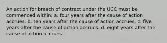 An action for breach of contract under the UCC must be commenced within: a. four years after the cause of action accrues. b. ten years after the cause of action accrues. c. five years after the cause of action accrues. d. eight years after the cause of action accrues.