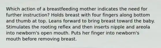 Which action of a breastfeeding mother indicates the need for further instruction? Holds breast with four fingers along bottom and thumb at top. Leans forward to bring breast toward the baby. Stimulates the rooting reflex and then inserts nipple and areola into newborn's open mouth. Puts her finger into newborn's mouth before removing breast.