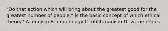 "Do that action which will bring about the greatest good for the greatest number of people," is the basic concept of which ethical theory? A. egoism B. deontology C. utilitarianism D. virtue ethics