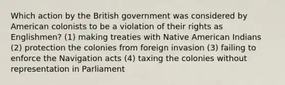 Which action by the British government was considered by American colonists to be a violation of their rights as Englishmen? (1) making treaties with Native American Indians (2) protection the colonies from foreign invasion (3) failing to enforce the Navigation acts (4) taxing the colonies without representation in Parliament