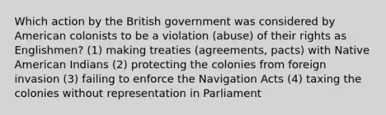 Which action by the British government was considered by American colonists to be a violation (abuse) of their rights as Englishmen? (1) making treaties (agreements, pacts) with Native American Indians (2) protecting the colonies from foreign invasion (3) failing to enforce the Navigation Acts (4) taxing the colonies without representation in Parliament