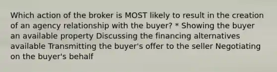 Which action of the broker is MOST likely to result in the creation of an agency relationship with the buyer? * Showing the buyer an available property Discussing the financing alternatives available Transmitting the buyer's offer to the seller Negotiating on the buyer's behalf