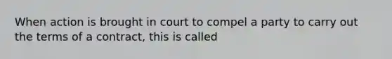 When action is brought in court to compel a party to carry out the terms of a contract, this is called