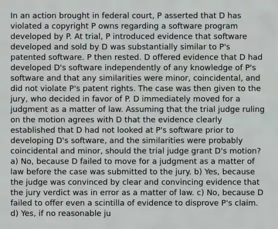 In an action brought in federal court, P asserted that D has violated a copyright P owns regarding a software program developed by P. At trial, P introduced evidence that software developed and sold by D was substantially similar to P's patented software. P then rested. D offered evidence that D had developed D's software independently of any knowledge of P's software and that any similarities were minor, coincidental, and did not violate P's patent rights. The case was then given to the jury, who decided in favor of P. D immediately moved for a judgment as a matter of law. Assuming that the trial judge ruling on the motion agrees with D that the evidence clearly established that D had not looked at P's software prior to developing D's software, and the similarities were probably coincidental and minor, should the trial judge grant D's motion? a) No, because D failed to move for a judgment as a matter of law before the case was submitted to the jury. b) Yes, because the judge was convinced by clear and convincing evidence that the jury verdict was in error as a matter of law. c) No, because D failed to offer even a scintilla of evidence to disprove P's claim. d) Yes, if no reasonable ju