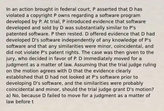 In an action brought in federal court, P asserted that D has violated a copyright P owns regarding a software program developed by P. At trial, P introduced evidence that software developed and sold by D was substantially similar to P's patented software. P then rested. D offered evidence that D had developed D's software independently of any knowledge of P's software and that any similarities were minor, coincidental, and did not violate P's patent rights. The case was then given to the jury, who decided in favor of P. D immediately moved for a judgment as a matter of law. Assuming that the trial judge ruling on the motion agrees with D that the evidence clearly established that D had not looked at P's software prior to developing D's software, and the similarities were probably coincidental and minor, should the trial judge grant D's motion? a) No, because D failed to move for a judgment as a matter of law before t