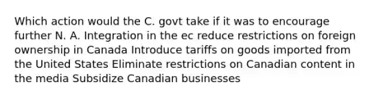 Which action would the C. govt take if it was to encourage further N. A. Integration in the ec reduce restrictions on foreign ownership in Canada Introduce tariffs on goods imported from the United States Eliminate restrictions on Canadian content in the media Subsidize Canadian businesses