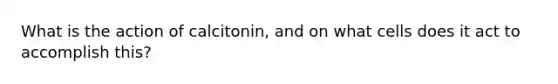 What is the action of calcitonin, and on what cells does it act to accomplish this?