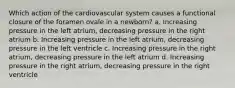 Which action of the cardiovascular system causes a functional closure of the foramen ovale in a newborn? a. Increasing pressure in the left atrium, decreasing pressure in the right atrium b. Increasing pressure in the left atrium, decreasing pressure in the left ventricle c. Increasing pressure in the right atrium, decreasing pressure in the left atrium d. Increasing pressure in the right atrium, decreasing pressure in the right ventricle