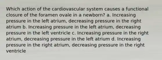 Which action of the cardiovascular system causes a functional closure of the foramen ovale in a newborn? a. Increasing pressure in the left atrium, decreasing pressure in the right atrium b. Increasing pressure in the left atrium, decreasing pressure in the left ventricle c. Increasing pressure in the right atrium, decreasing pressure in the left atrium d. Increasing pressure in the right atrium, decreasing pressure in the right ventricle