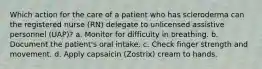 Which action for the care of a patient who has scleroderma can the registered nurse (RN) delegate to unlicensed assistive personnel (UAP)? a. Monitor for difficulty in breathing. b. Document the patient's oral intake. c. Check finger strength and movement. d. Apply capsaicin (Zostrix) cream to hands.