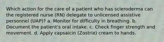 Which action for the care of a patient who has scleroderma can the registered nurse (RN) delegate to unlicensed assistive personnel (UAP)? a. Monitor for difficulty in breathing. b. Document the patient's oral intake. c. Check finger strength and movement. d. Apply capsaicin (Zostrix) cream to hands.