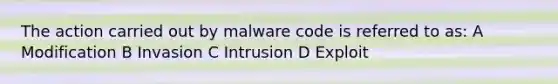 The action carried out by malware code is referred to as: A Modification B Invasion C Intrusion D Exploit