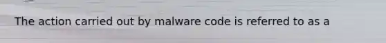 The action carried out by malware code is referred to as a