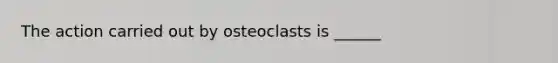 The action carried out by osteoclasts is ______