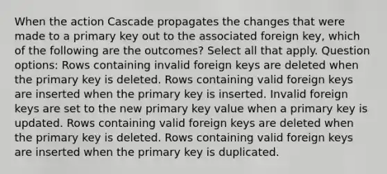 When the action Cascade propagates the changes that were made to a primary key out to the associated foreign key, which of the following are the outcomes? Select all that apply. Question options: Rows containing invalid foreign keys are deleted when the primary key is deleted. Rows containing valid foreign keys are inserted when the primary key is inserted. Invalid foreign keys are set to the new primary key value when a primary key is updated. Rows containing valid foreign keys are deleted when the primary key is deleted. Rows containing valid foreign keys are inserted when the primary key is duplicated.