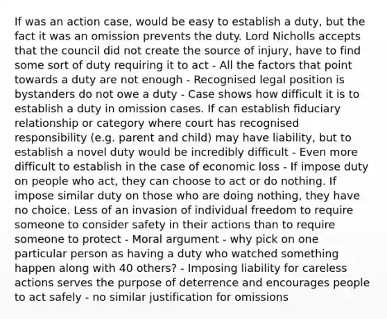 If was an action case, would be easy to establish a duty, but the fact it was an omission prevents the duty. Lord Nicholls accepts that the council did not create the source of injury, have to find some sort of duty requiring it to act - All the factors that point towards a duty are not enough - Recognised legal position is bystanders do not owe a duty - Case shows how difficult it is to establish a duty in omission cases. If can establish fiduciary relationship or category where court has recognised responsibility (e.g. parent and child) may have liability, but to establish a novel duty would be incredibly difficult - Even more difficult to establish in the case of economic loss - If impose duty on people who act, they can choose to act or do nothing. If impose similar duty on those who are doing nothing, they have no choice. Less of an invasion of individual freedom to require someone to consider safety in their actions than to require someone to protect - Moral argument - why pick on one particular person as having a duty who watched something happen along with 40 others? - Imposing liability for careless actions serves the purpose of deterrence and encourages people to act safely - no similar justification for omissions