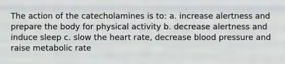 The action of the catecholamines is to: a. increase alertness and prepare the body for physical activity b. decrease alertness and induce sleep c. slow the heart rate, decrease blood pressure and raise metabolic rate