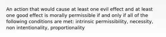 An action that would cause at least one evil effect and at least one good effect is morally permissible if and only if all of the following conditions are met: intrinsic permissibility, necessity, non intentionality, proportionality