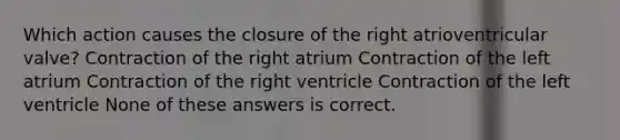 Which action causes the closure of the right atrioventricular valve? Contraction of the right atrium Contraction of the left atrium Contraction of the right ventricle Contraction of the left ventricle None of these answers is correct.